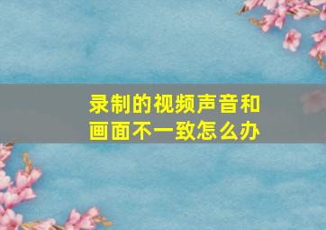 录制的视频声音和画面不一致怎么办