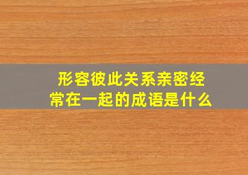 形容彼此关系亲密经常在一起的成语是什么