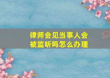 律师会见当事人会被监听吗怎么办理