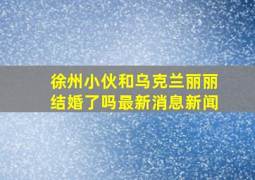 徐州小伙和乌克兰丽丽结婚了吗最新消息新闻