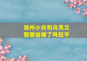 徐州小伙和乌克兰丽丽结婚了吗知乎