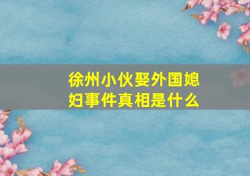 徐州小伙娶外国媳妇事件真相是什么