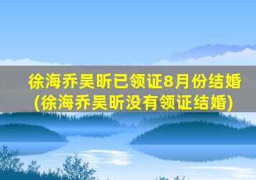 徐海乔吴昕已领证8月份结婚(徐海乔吴昕没有领证结婚)