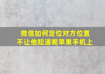 微信如何定位对方位置不让他知道呢苹果手机上