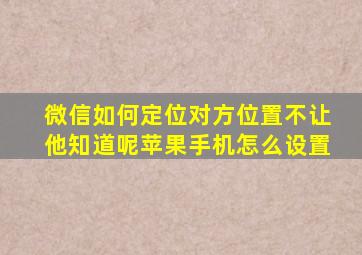 微信如何定位对方位置不让他知道呢苹果手机怎么设置