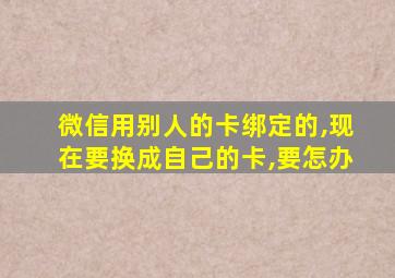 微信用别人的卡绑定的,现在要换成自己的卡,要怎办