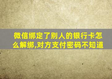 微信绑定了别人的银行卡怎么解绑,对方支付密码不知道