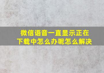 微信语音一直显示正在下载中怎么办呢怎么解决