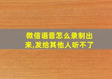 微信语音怎么录制出来,发给其他人听不了