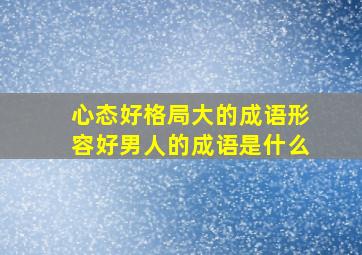 心态好格局大的成语形容好男人的成语是什么