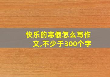 快乐的寒假怎么写作文,不少于300个字