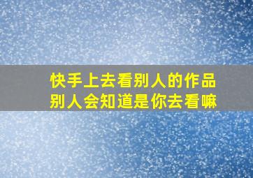 快手上去看别人的作品别人会知道是你去看嘛