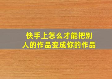 快手上怎么才能把别人的作品变成你的作品