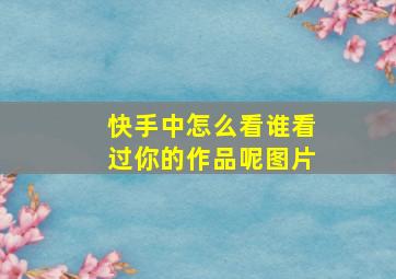 快手中怎么看谁看过你的作品呢图片