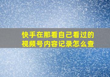 快手在那看自己看过的视频号内容记录怎么查