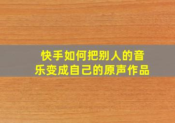 快手如何把别人的音乐变成自己的原声作品