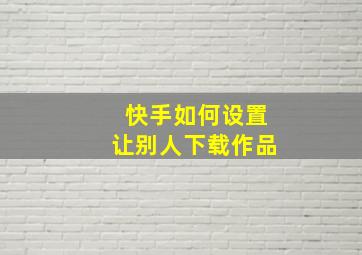 快手如何设置让别人下载作品