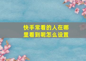 快手常看的人在哪里看到呢怎么设置