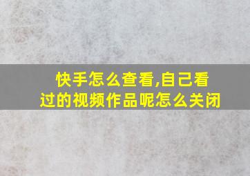 快手怎么查看,自己看过的视频作品呢怎么关闭