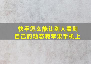 快手怎么能让别人看到自己的动态呢苹果手机上