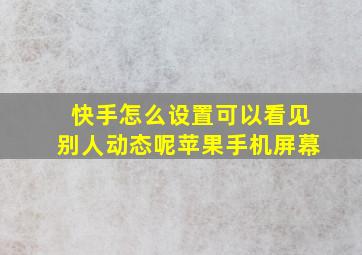 快手怎么设置可以看见别人动态呢苹果手机屏幕