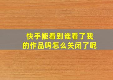 快手能看到谁看了我的作品吗怎么关闭了呢