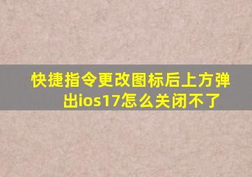 快捷指令更改图标后上方弹出ios17怎么关闭不了