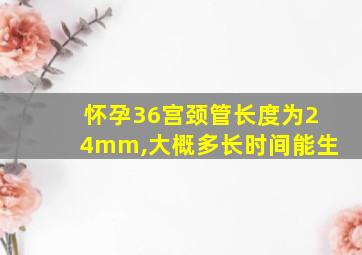 怀孕36宫颈管长度为24mm,大概多长时间能生