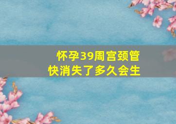 怀孕39周宫颈管快消失了多久会生