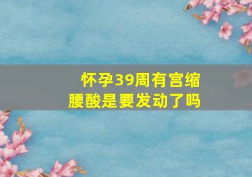 怀孕39周有宫缩腰酸是要发动了吗