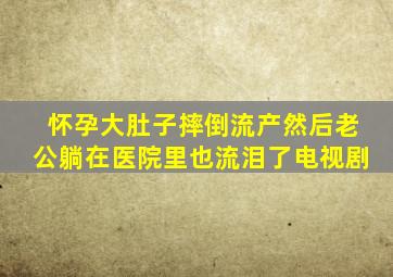 怀孕大肚子摔倒流产然后老公躺在医院里也流泪了电视剧