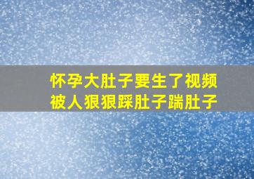 怀孕大肚子要生了视频被人狠狠踩肚子踹肚子