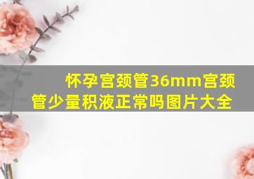 怀孕宫颈管36mm宫颈管少量积液正常吗图片大全