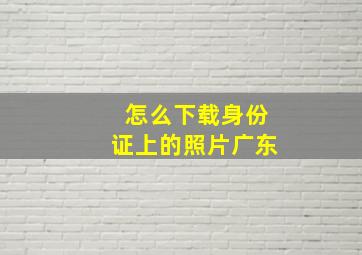 怎么下载身份证上的照片广东