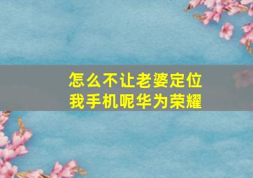 怎么不让老婆定位我手机呢华为荣耀