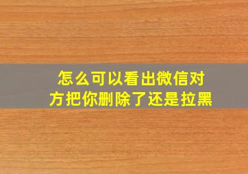 怎么可以看出微信对方把你删除了还是拉黑