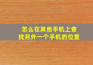 怎么在其他手机上查找另外一个手机的位置