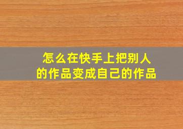 怎么在快手上把别人的作品变成自己的作品