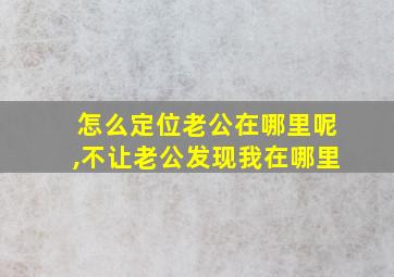 怎么定位老公在哪里呢,不让老公发现我在哪里