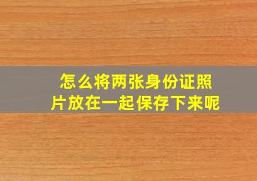 怎么将两张身份证照片放在一起保存下来呢