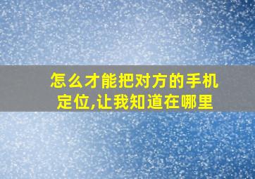 怎么才能把对方的手机定位,让我知道在哪里