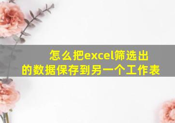 怎么把excel筛选出的数据保存到另一个工作表