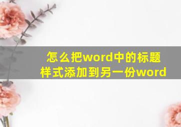 怎么把word中的标题样式添加到另一份word