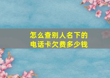 怎么查别人名下的电话卡欠费多少钱