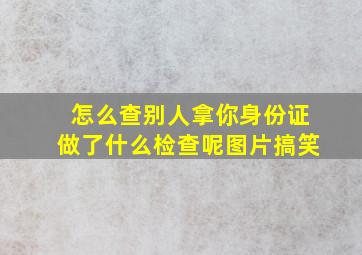 怎么查别人拿你身份证做了什么检查呢图片搞笑