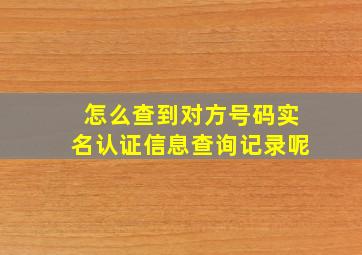 怎么查到对方号码实名认证信息查询记录呢