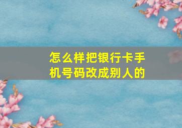 怎么样把银行卡手机号码改成别人的