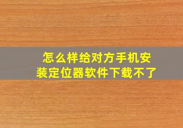 怎么样给对方手机安装定位器软件下载不了