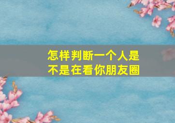 怎样判断一个人是不是在看你朋友圈