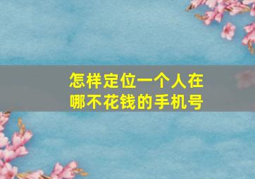 怎样定位一个人在哪不花钱的手机号